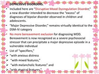 • DEPRESSIVE DISORDERS.
• Included here are “Disruptive Mood Dysregulation Disorder,”
a new disorder intended to decrease the “excess” of
diagnoses of bipolar disorder observed in children and
adolescents.
• “Major Depressive Disorder,” remains virtually identical to the
DSM-IV category
• No more bereavement exclusion for diagnosing MDD.
Bereavement is now recognized as a severe psychosocial
stressor that can precipitate a major depressive episode in a
vulnerable individual
• List of “specifiers,”
 “with anxious distress
 “with mixed features,”
 “with melancholic features” and
 “with atypical features.”
 
