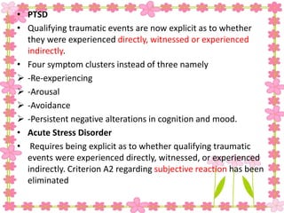 • PTSD
• Qualifying traumatic events are now explicit as to whether
they were experienced directly, witnessed or experienced
indirectly.
• Four symptom clusters instead of three namely
 -Re-experiencing
 -Arousal
 -Avoidance
 -Persistent negative alterations in cognition and mood.
• Acute Stress Disorder
• Requires being explicit as to whether qualifying traumatic
events were experienced directly, witnessed, or experienced
indirectly. Criterion A2 regarding subjective reaction has been
eliminated
 