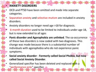 • ANXIETY DISORDERS
• OCD and PTSD have been omitted and made into separate
categories.
• Separation anxiety and selective mutism are included in anxiety
disorders.
• Anxiety disorders no longer need age >18 for diagnosis.
• 6-month duration used to be limited to individuals under age 18,
but is now extended to all ages
• Panic disorder and Agoraphobia are unlinked. The co-occurrence
of these two disorders is now coded with two diagnoses. This
change was made because there is a substantial number of
individuals with agoraphobia who do not experience panic
symptoms.
• Social anxiety disorder - Formerly called Social Phobia, but now
called Social Anxiety Disorder.
• Generalized specifier has been deleted and replaced with a
“performance only” specifier.
 