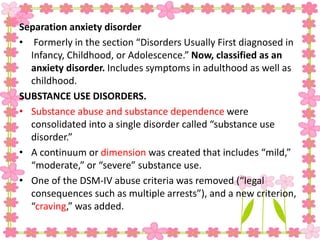Separation anxiety disorder
• Formerly in the section “Disorders Usually First diagnosed in
Infancy, Childhood, or Adolescence.” Now, classified as an
anxiety disorder. Includes symptoms in adulthood as well as
childhood.
SUBSTANCE USE DISORDERS.
• Substance abuse and substance dependence were
consolidated into a single disorder called “substance use
disorder.”
• A continuum or dimension was created that includes “mild,”
“moderate,” or “severe” substance use.
• One of the DSM-IV abuse criteria was removed (“legal
consequences such as multiple arrests”), and a new criterion,
“craving,” was added.
 