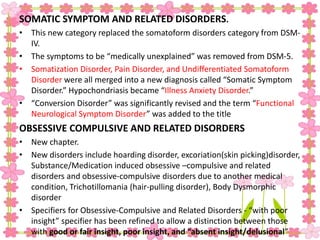 SOMATIC SYMPTOM AND RELATED DISORDERS.
• This new category replaced the somatoform disorders category from DSM-
IV.
• The symptoms to be “medically unexplained” was removed from DSM-5.
• Somatization Disorder, Pain Disorder, and Undifferentiated Somatoform
Disorder were all merged into a new diagnosis called “Somatic Symptom
Disorder.” Hypochondriasis became “Illness Anxiety Disorder.”
• “Conversion Disorder” was significantly revised and the term “Functional
Neurological Symptom Disorder” was added to the title
OBSESSIVE COMPULSIVE AND RELATED DISORDERS
• New chapter.
• New disorders include hoarding disorder, excoriation(skin picking)disorder,
Substance/Medication induced obsessive –compulsive and related
disorders and obsessive-compulsive disorders due to another medical
condition, Trichotillomania (hair-pulling disorder), Body Dysmorphic
disorder
• Specifiers for Obsessive-Compulsive and Related Disorders - “with poor
insight” specifier has been refined to allow a distinction between those
with good or fair insight, poor insight, and “absent insight/delusional”
 