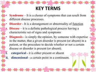 KEY TERMS
• Syndrome – It is a cluster of symptoms that can result from
different disease processes.
• Disorder - It is a derangement or abnormality of function
• Disease – it is a definite pathological process having a
characteristic set of signs and symptoms
• Diagnosis - is simply the opinion, by someone with expertise
in the matter, that a given disorder is present (or absent) in a
patient, or the procedure to decide whether or not a certain
disease or disorder is present (or absent).
i. categorical - it is either present or absent
ii. dimensional - a certain point in a continuum.
 