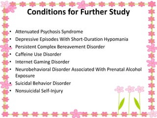 Conditions for Further Study
• Attenuated Psychosis Syndrome
• Depressive Episodes With Short-Duration Hypomania
• Persistent Complex Bereavement Disorder
• Caffeine Use Disorder
• Internet Gaming Disorder
• Neurobehavioral Disorder Associated With Prenatal Alcohol
Exposure
• Suicidal Behavior Disorder
• Nonsuicidal Self-Injury
 