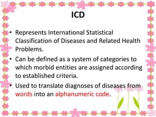 ICD
• Represents International Statistical
Classification of Diseases and Related Health
Problems.
• Can be defined as a system of categories to
which morbid entities are assigned according
to established criteria.
• Used to translate diagnoses of diseases from
words into an alphanumeric code.
 