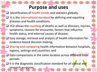 Purpose and uses
 Identification of health trends and statistics globally.
 It is the international standard for defining and reporting
diseases and health conditions.
 ICD allows the counting of deaths as well as diseases, injuries,
symptoms, reasons for encounter, factors that influence
health status, and external causes of disease.
 Easy storage, retrieval and analysis of health information for
evidence-based decision making;
 Sharing and comparing health information between hospitals,
regions, settings and countries; and
 Data comparisons in the same location across different time
periods.
 It is the diagnostic classification standard for all clinical and
research purposes.
 
