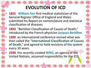 EVOLUTION OF ICD
• 1855 William Farr first medical statistician of the
General Register Office of England and Wales
submitted his Report on nomenclature and statistical
classification of diseases
• 1893 “Bertillon Classification of Causes of Death,”
introduced by the French physician Jacques Bertillon
• 1900 an international conference revised what was
then called the “International Classification of Causes
of Death,” and agreed to hold revisions of the system
every 10 years.
• 1948 the recently created WHO, an agency of the
United Nations, assumed responsibility for the ICD.
 
