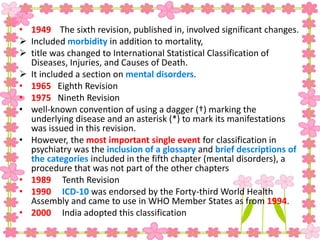 • 1949 The sixth revision, published in, involved significant changes.
 Included morbidity in addition to mortality,
 title was changed to International Statistical Classification of
Diseases, Injuries, and Causes of Death.
 It included a section on mental disorders.
• 1965 Eighth Revision
• 1975 Nineth Revision
• well-known convention of using a dagger (†) marking the
underlying disease and an asterisk (*) to mark its manifestations
was issued in this revision.
• However, the most important single event for classification in
psychiatry was the inclusion of a glossary and brief descriptions of
the categories included in the fifth chapter (mental disorders), a
procedure that was not part of the other chapters
• 1989 Tenth Revision
• 1990 ICD-10 was endorsed by the Forty-third World Health
Assembly and came to use in WHO Member States as from 1994.
• 2000 India adopted this classification
 