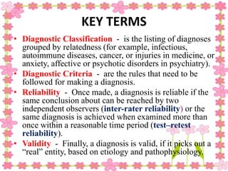 KEY TERMS
• Diagnostic Classification - is the listing of diagnoses
grouped by relatedness (for example, infectious,
autoimmune diseases, cancer, or injuries in medicine, or
anxiety, affective or psychotic disorders in psychiatry).
• Diagnostic Criteria - are the rules that need to be
followed for making a diagnosis.
• Reliability - Once made, a diagnosis is reliable if the
same conclusion about can be reached by two
independent observers (inter-rater reliability) or the
same diagnosis is achieved when examined more than
once within a reasonable time period (test–retest
reliability).
• Validity - Finally, a diagnosis is valid, if it picks out a
“real” entity, based on etiology and pathophysiology.
 