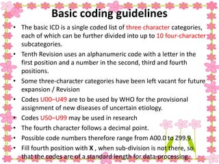 Basic coding guidelines
• The basic ICD is a single coded list of three character categories,
each of which can be further divided into up to 10 four-character
subcategories.
• Tenth Revision uses an alphanumeric code with a letter in the
first position and a number in the second, third and fourth
positions.
• Some three-character categories have been left vacant for future
expansion / Revision
• Codes U00–U49 are to be used by WHO for the provisional
assignment of new diseases of uncertain etiology.
• Codes U50–U99 may be used in research
• The fourth character follows a decimal point.
• Possible code numbers therefore range from A00.0 to Z99.9.
• Fill fourth position with X , when sub-division is not there, so
that the codes are of a standard length for data-processing.
 