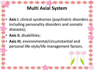 Multi Axial System
• Axis I, clinical syndromes (psychiatric disorders
including personality disorders and somatic
diseases);
• Axis II, disabilities;
• Axis III, environmental/circumstantial and
personal life-style/life management factors.
 