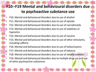 F10--F19 Mental and behavioural disorders due
to psychoactive substance use
• F10.-Mental and behavioural disorders due to use of alcohol
• F11.-Mental and behavioural disorders due to use of opioids
• F12.-Mental and behavioural disorders due to use of cannabinoids
• F13.-Mental and behavioural disorders due to use of sedatives or
hypnotics
• F14.-Mental and behavioural disorders due to use of cocaine
• F15.-Mental and behavioural disorders due to use of other stimulants,
including caffeine
• F16.-Mental and behavioural disorders due to use of hallucinoeens
• F17.-Mental and behavioural disorders due to use of tobacco
• F18.-Mental and behavioural disorders due to use of volatile solvents
• F19.-Mental and behavioural disorders due to multiple drug use and use
of other psychoactive substances
 