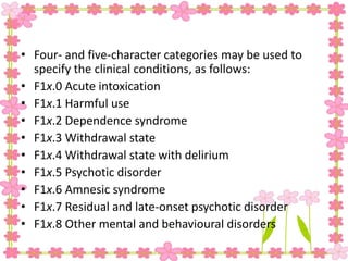 • Four- and five-character categories may be used to
specify the clinical conditions, as follows:
• F1x.0 Acute intoxication
• F1x.1 Harmful use
• F1x.2 Dependence syndrome
• F1x.3 Withdrawal state
• F1x.4 Withdrawal state with delirium
• F1x.5 Psychotic disorder
• F1x.6 Amnesic syndrome
• F1x.7 Residual and late-onset psychotic disorder
• F1x.8 Other mental and behavioural disorders
 