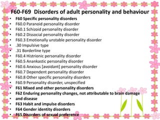 F60-F69 Disorders of adult personality and behaviour
• F60 Specific personality disorders
• F60.0 Paranoid personality disorder
• F60.1 Schizoid personality disorder
• F60.2 Dissocial personality disorder
• F60.3 Emotionally unstable personality disorder
• .30 Impulsive type
• .31 Borderline type
• F60.4 Histrionic personality disorder
• F60.5 Anankastic personality disorder
• F60.6 Anxious [avoidant] personality disorder
• F60.7 Dependent personality disorder
• F60.8 Other specific personality disorders
• F60.9 Personality disorder, unspecified
• F61 Mixed and other personality disorders
• F62 Enduring personality changes, not attributable to brain damage
• and disease
• F63 Habit and impulse disorders
• F64 Gender identity disorders
• F65 Disorders of sexual preference
 