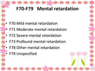F70-F79 Mental retardation
• F70 Mild mental retardation
• F71 Moderate mental retardation
• F72 Severe mental retardation
• F73 Profound mental retardation
• F78 Other mental retardation
• F79 Unspecified
 