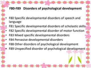 F80-F89 Disorders of psychological development
• F80 Specific developmental disorders of speech and
language
• F81 Specific developmental disorders of scholastic skills
• F82 Specific developmental disorder of motor function
• F83 Mixed specific developmental disorders
• F84 Pervasive developmental disorders
• F88 Other disorders of psychological development
• F89 Unspecified disorder of psychological development
 