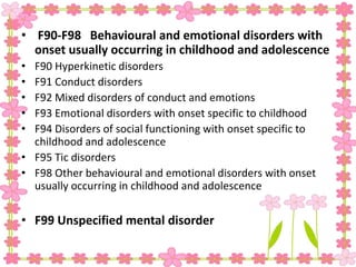 • F90-F98 Behavioural and emotional disorders with
onset usually occurring in childhood and adolescence
• F90 Hyperkinetic disorders
• F91 Conduct disorders
• F92 Mixed disorders of conduct and emotions
• F93 Emotional disorders with onset specific to childhood
• F94 Disorders of social functioning with onset specific to
childhood and adolescence
• F95 Tic disorders
• F98 Other behavioural and emotional disorders with onset
usually occurring in childhood and adolescence
• F99 Unspecified mental disorder
 