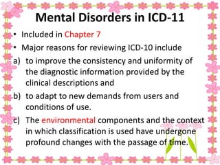 Mental Disorders in ICD-11
• Included in Chapter 7
• Major reasons for reviewing ICD-10 include
a) to improve the consistency and uniformity of
the diagnostic information provided by the
clinical descriptions and
b) to adapt to new demands from users and
conditions of use.
c) The environmental components and the context
in which classification is used have undergone
profound changes with the passage of time.
 