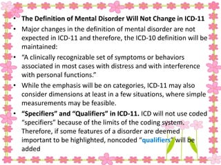 • The Definition of Mental Disorder Will Not Change in ICD-11
• Major changes in the definition of mental disorder are not
expected in ICD-11 and therefore, the ICD-10 definition will be
maintained:
• “A clinically recognizable set of symptoms or behaviors
associated in most cases with distress and with interference
with personal functions.”
• While the emphasis will be on categories, ICD-11 may also
consider dimensions at least in a few situations, where simple
measurements may be feasible.
• “Specifiers” and “Qualifiers” in ICD-11. ICD will not use coded
“specifiers” because of the limits of the coding system.
Therefore, if some features of a disorder are deemed
important to be highlighted, noncoded “qualifiers” will be
added
 