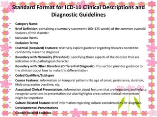 Standard Format for ICD-11 Clinical Descriptions and
Diagnostic Guidelines
• Category Name
• Brief Definition: containing a summary statement (100–125 words) of the common essential
features of the disorder
• Inclusion Terms
• Exclusion Terms
• Essential (Required) Features: relatively explicit guidance regarding features needed to
confidently make the diagnosis
• Boundary with Normality (Threshold): specifying those aspects of the disorder that are
indicative of its pathological character
• Boundary with Other Disorders (Differential Diagnosis): this section provides guidance to
the clinician about how to make this differentiation
• Coded Qualifiers/Subtypes
• Course Features: information on temporal patterns like age of onset, persistence, duration,
likely progression overtime, etc.
• Associated Clinical Presentations: information about features that are important and help to
recognize variations in presentation but also highlights areas where clinical intervention
might be important
• Culture-Related Feature: brief information regarding cultural considerations for diagnosis
• Developmental Presentations
• Gender-Related Features
 