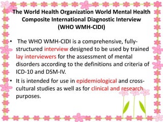 The World Health Organization World Mental Health
Composite International Diagnostic Interview
(WHO WMH-CIDI)
• The WHO WMH-CIDI is a comprehensive, fully-
structured interview designed to be used by trained
lay interviewers for the assessment of mental
disorders according to the definitions and criteria of
ICD-10 and DSM-IV.
• It is intended for use in epidemiological and cross-
cultural studies as well as for clinical and research
purposes.
 