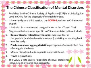The Chinese Classification of Mental Disorders
• Published by the Chinese Society of Psychiatry (CSP) Is a clinical guide
used in China for the diagnosis of mental disorders.
• It is currently on a third version, the CCMD-3, written in Chinese and
English.
• It is similar in structure and categorisation to the ICD and DSM
• Diagnoses that are more specific to Chinese or Asian culture include:
1. Koro or Genital retraction syndrome: excessive fear of
the genitals (and also breasts in women) shrinking or drawing back
into the body.
2. Zou huo ru mo or qigong deviation perception of uncontrolled flow
of energy in the body.
3. Mental disorders due to superstition or witchcraft.
4. Travelling psychosis
• The CCMD-3 lists several "disorders of sexual preference"
including ego-dystonic homosexuality.
 