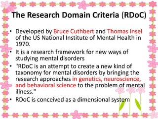 The Research Domain Criteria (RDoC)
• Developed by Bruce Cuthbert and Thomas Insel
of the US National Institute of Mental Health in
1970.
• It is a research framework for new ways of
studying mental disorders
• "RDoC is an attempt to create a new kind of
taxonomy for mental disorders by bringing the
research approaches in genetics, neuroscience,
and behavioral science to the problem of mental
illness."
• RDoC is conceived as a dimensional system
 