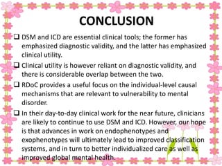 CONCLUSION
 DSM and ICD are essential clinical tools; the former has
emphasized diagnostic validity, and the latter has emphasized
clinical utility.
 Clinical utility is however reliant on diagnostic validity, and
there is considerable overlap between the two.
 RDoC provides a useful focus on the individual-level causal
mechanisms that are relevant to vulnerability to mental
disorder.
 In their day-to-day clinical work for the near future, clinicians
are likely to continue to use DSM and ICD. However, our hope
is that advances in work on endophenotypes and
exophenotypes will ultimately lead to improved classification
systems, and in turn to better individualized care as well as
improved global mental health.
 