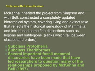 McKenna inherited the project from Simpson and,
with Bell, constructed a completely updated
hierarchical system, covering living and extinct taxa ,
that reflects the historical genealogy of Mammalia.
and introduced some fine distinctions such as
legions and sublegions (ranks which fall between
classes and orders).
 Subclass Prototheria
 Subclass Theriiformes
 Several important fossil mammal
discoveries have been made that have
led researchers to question many of the
relationships proposed by McKenna and
Bell (1997).
 