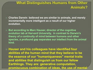  Charles Darwin believed we are similar to animals, and merely
incrementally more intelligent as a result of our higher
evolution.
 But according to Marc Hauser, director of the cognitive
evolution lab at Harvard University, in contrast to Darwin's
theory of a continuity of mind between humans and other
species, a profound gap separates our intellect from the animal
kind.
 Hauser and his colleagues have identified four
abilities of the human mind that they believe to be
the essence of our "humaniqueness" mental traits
and abilities that distinguish us from our fellow
Earthlings. They are: generative computation,
promiscuous combination of ideas, the use of mental
 