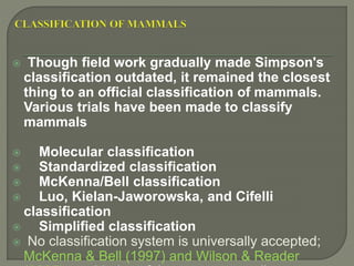  Though field work gradually made Simpson's
classification outdated, it remained the closest
thing to an official classification of mammals.
Various trials have been made to classify
mammals
 Molecular classification
 Standardized classification
 McKenna/Bell classification
 Luo, Kielan-Jaworowska, and Cifelli
classification
 Simplified classification
 No classification system is universally accepted;
McKenna & Bell (1997) and Wilson & Reader
 