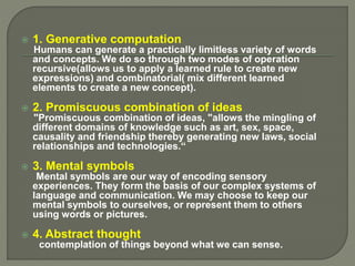  1. Generative computation
Humans can generate a practically limitless variety of words
and concepts. We do so through two modes of operation
recursive(allows us to apply a learned rule to create new
expressions) and combinatorial( mix different learned
elements to create a new concept).
 2. Promiscuous combination of ideas
"Promiscuous combination of ideas, "allows the mingling of
different domains of knowledge such as art, sex, space,
causality and friendship thereby generating new laws, social
relationships and technologies.“
 3. Mental symbols
Mental symbols are our way of encoding sensory
experiences. They form the basis of our complex systems of
language and communication. We may choose to keep our
mental symbols to ourselves, or represent them to others
using words or pictures.
 4. Abstract thought
contemplation of things beyond what we can sense.
 
