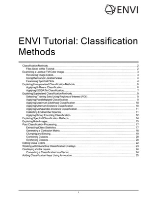 ENVI Tutorial: Classification
Methods
Classification Methods                                        2
   Files Used in this Tutorial                                2
Examining a Landsat TM Color Image                            3
   Reviewing Image Colors                                     3
   Using the Cursor Location/Value                            4
   Examining Spectral Plots                                   4
Exploring Unsupervised Classification Methods                 6
   Applying K-Means Classification                            6
   Applying ISODATA Classification                            7
Exploring Supervised Classification Methods                   9
   Selecting Training Sets Using Regions of Interest (ROI)    9
   Applying Parallelepiped Classification                     9
   Applying Maximum Likelihood Classification                10
   Applying Minimum Distance Classification                  10
   Applying Mahalanobis Distance Classification              11
   Collecting Endmember Spectra                              11
   Applying Binary Encoding Classification                   12
Exploring Spectral Classification Methods                    14
Exploring Rule Images                                        15
Post Classification Processing                               17
   Extracting Class Statistics                               17
   Generating a Confusion Matrix                             18
   Clumping and Sieving                                      19
   Combining Classes                                         20
   Overlaying Classes                                        20
Editing Class Colors                                         22
Working with Interactive Classification Overlays             23
Overlaying Vector Layers                                     24
   Converting a Classification to a Vector                   24
Adding Classification Keys Using Annotation                  25




                                                 1
 