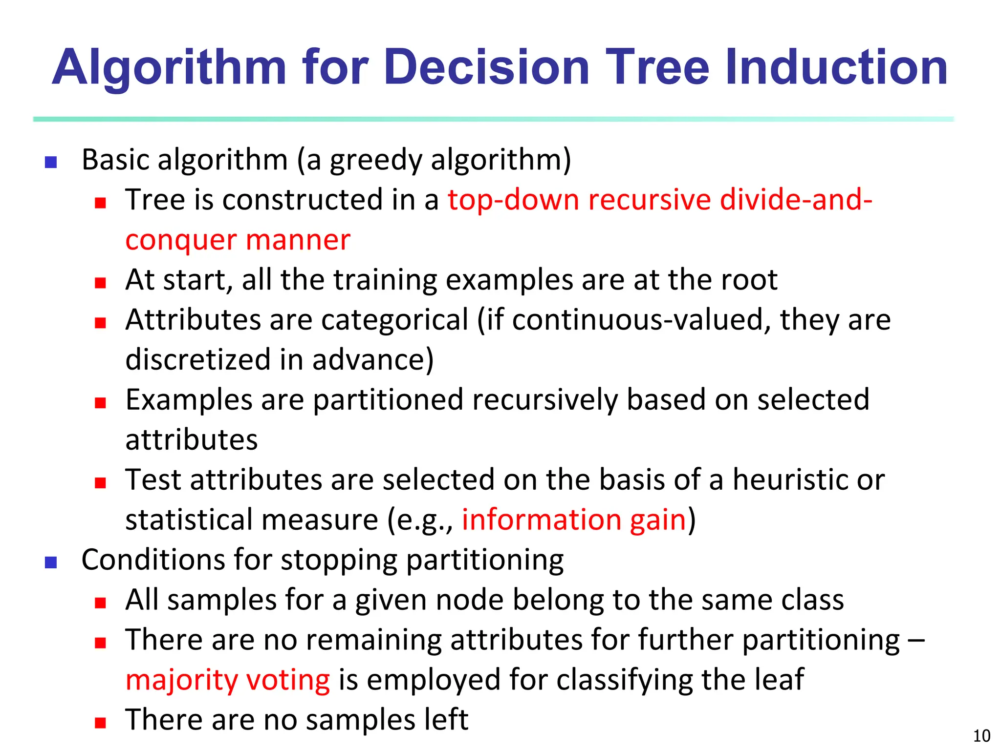 10 Algorithm for Decision Tree Induction  Basic algorithm (a greedy algorithm)  Tree is constructed in a top-down recursive divide-and- conquer manner  At start, all the training examples are at the root  Attributes are categorical (if continuous-valued, they are discretized in advance)  Examples are partitioned recursively based on selected attributes  Test attributes are selected on the basis of a heuristic or statistical measure (e.g., information gain)  Conditions for stopping partitioning  All samples for a given node belong to the same class  There are no remaining attributes for further partitioning – majority voting is employed for classifying the leaf  There are no samples left 