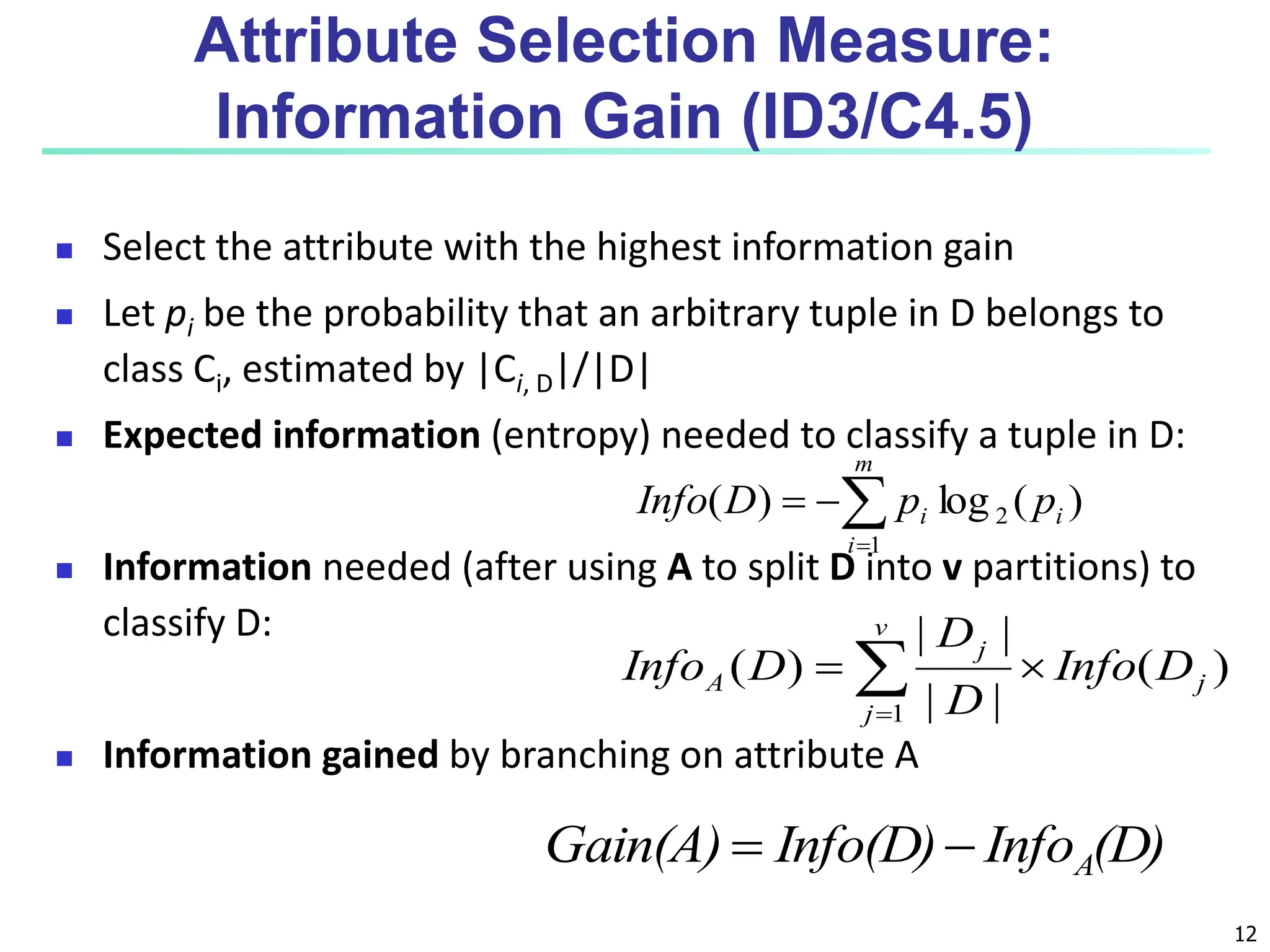 12 Attribute Selection Measure: Information Gain (ID3/C4.5)  Select the attribute with the highest information gain  Let pi be the probability that an arbitrary tuple in D belongs to class Ci, estimated by |Ci, D|/|D|  Expected information (entropy) needed to classify a tuple in D:  Information needed (after using A to split D into v partitions) to classify D:  Information gained by branching on attribute A ) ( log ) ( 2 1 i m i i p p D Info     ) ( | | | | ) ( 1 j v j j A D Info D D D Info     (D) Info Info(D) Gain(A) A   