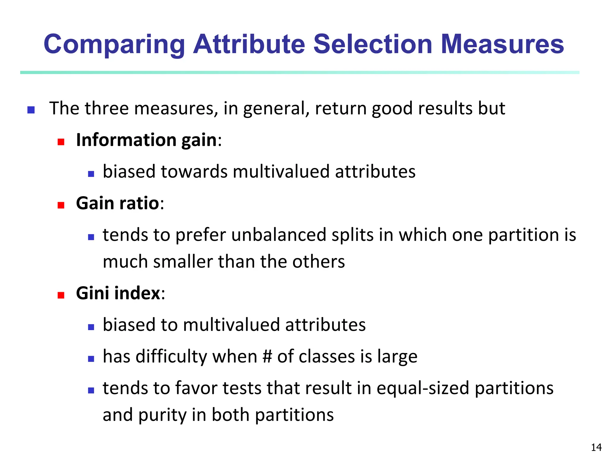 14 Comparing Attribute Selection Measures  The three measures, in general, return good results but  Information gain:  biased towards multivalued attributes  Gain ratio:  tends to prefer unbalanced splits in which one partition is much smaller than the others  Gini index:  biased to multivalued attributes  has difficulty when # of classes is large  tends to favor tests that result in equal-sized partitions and purity in both partitions 