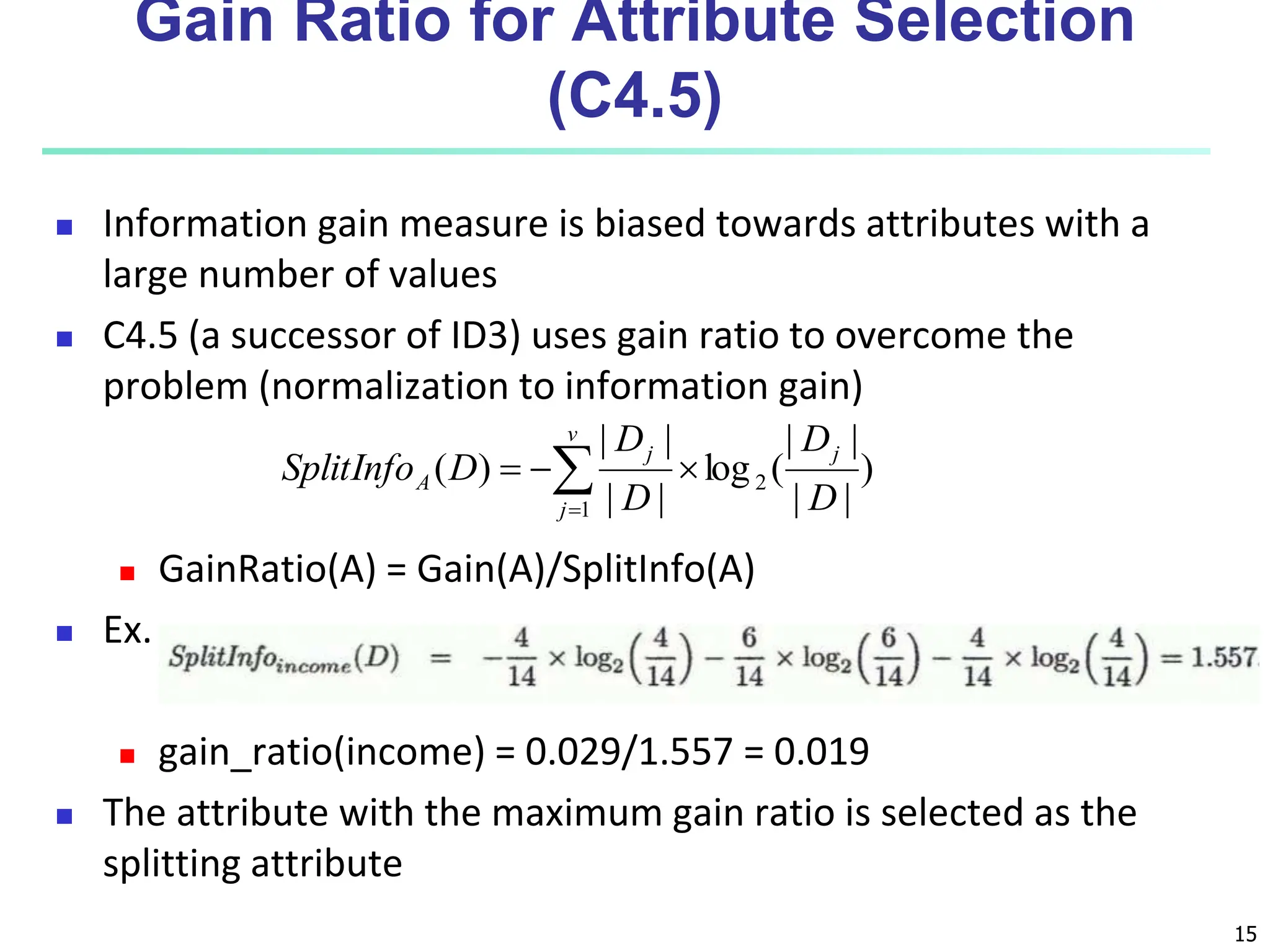 15 Gain Ratio for Attribute Selection (C4.5)  Information gain measure is biased towards attributes with a large number of values  C4.5 (a successor of ID3) uses gain ratio to overcome the problem (normalization to information gain)  GainRatio(A) = Gain(A)/SplitInfo(A)  Ex.  gain_ratio(income) = 0.029/1.557 = 0.019  The attribute with the maximum gain ratio is selected as the splitting attribute ) | | | | ( log | | | | ) ( 2 1 D D D D D SplitInfo j v j j A      