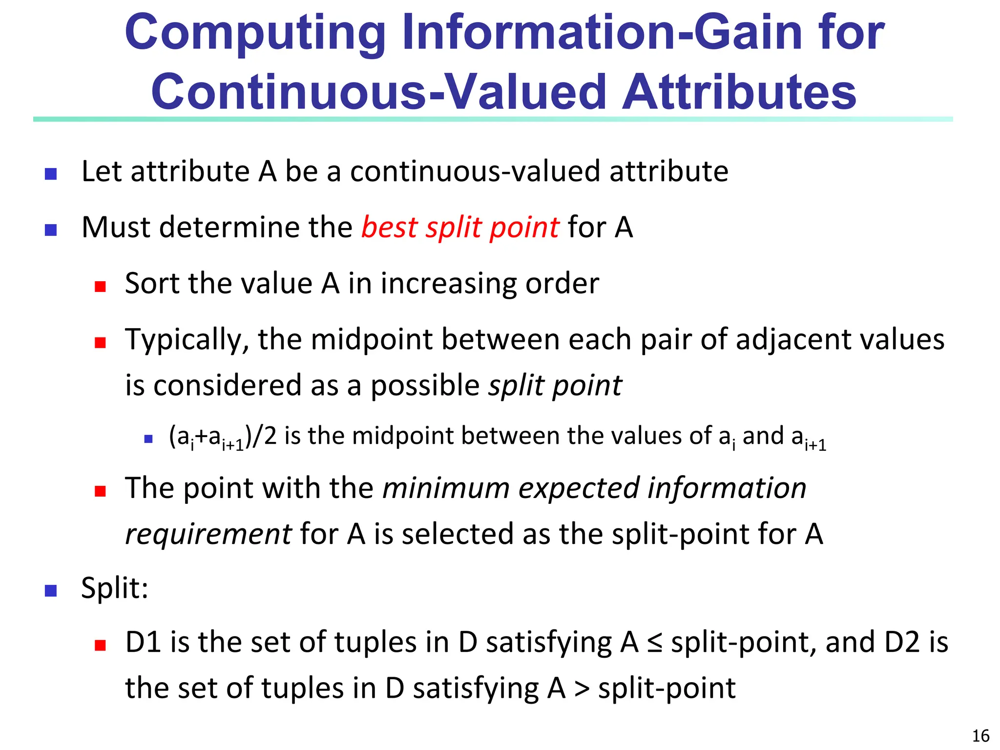 16 Computing Information-Gain for Continuous-Valued Attributes  Let attribute A be a continuous-valued attribute  Must determine the best split point for A  Sort the value A in increasing order  Typically, the midpoint between each pair of adjacent values is considered as a possible split point  (ai+ai+1)/2 is the midpoint between the values of ai and ai+1  The point with the minimum expected information requirement for A is selected as the split-point for A  Split:  D1 is the set of tuples in D satisfying A ≤ split-point, and D2 is the set of tuples in D satisfying A > split-point 