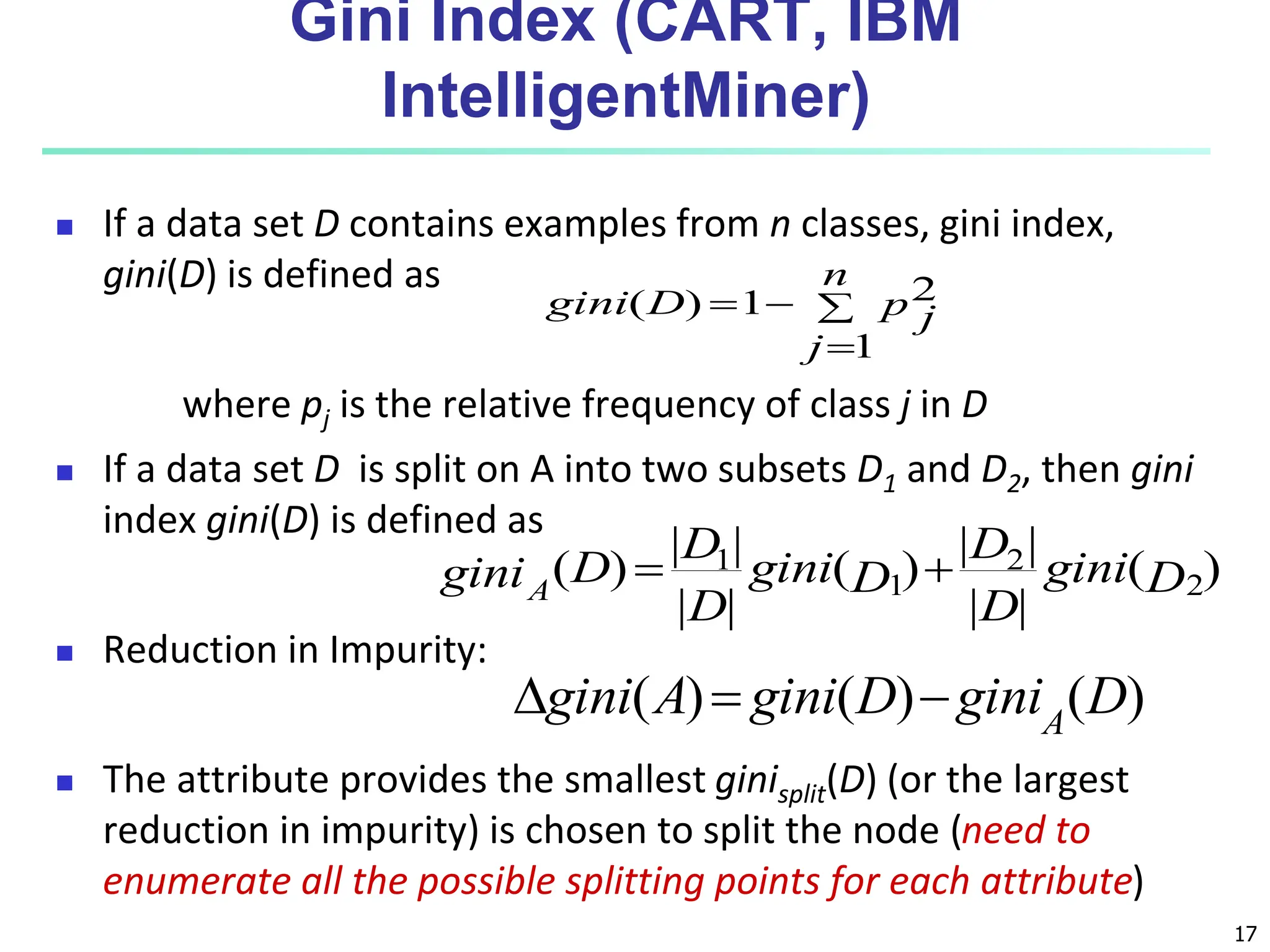 17 Gini Index (CART, IBM IntelligentMiner)  If a data set D contains examples from n classes, gini index, gini(D) is defined as where pj is the relative frequency of class j in D  If a data set D is split on A into two subsets D1 and D2, then gini index gini(D) is defined as  Reduction in Impurity:  The attribute provides the smallest ginisplit(D) (or the largest reduction in impurity) is chosen to split the node (need to enumerate all the possible splitting points for each attribute)     n j p j D gini 1 2 1 ) ( ) ( | | | | ) ( | | | | ) ( 2 2 1 1 D gini D D D gini D D D giniA   ) ( ) ( ) ( D gini D gini A gini A    