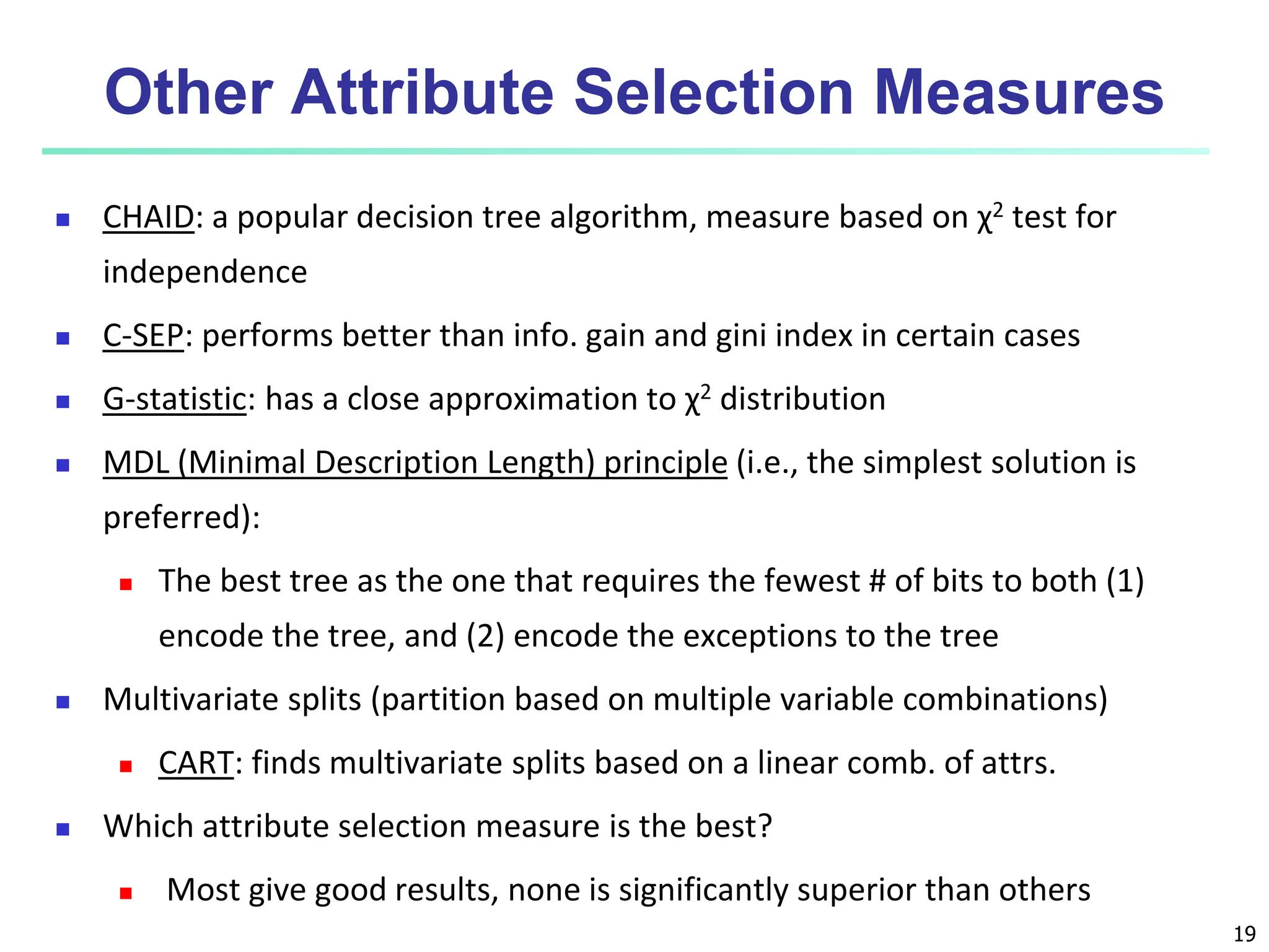 19 Other Attribute Selection Measures  CHAID: a popular decision tree algorithm, measure based on χ2 test for independence  C-SEP: performs better than info. gain and gini index in certain cases  G-statistic: has a close approximation to χ2 distribution  MDL (Minimal Description Length) principle (i.e., the simplest solution is preferred):  The best tree as the one that requires the fewest # of bits to both (1) encode the tree, and (2) encode the exceptions to the tree  Multivariate splits (partition based on multiple variable combinations)  CART: finds multivariate splits based on a linear comb. of attrs.  Which attribute selection measure is the best?  Most give good results, none is significantly superior than others 