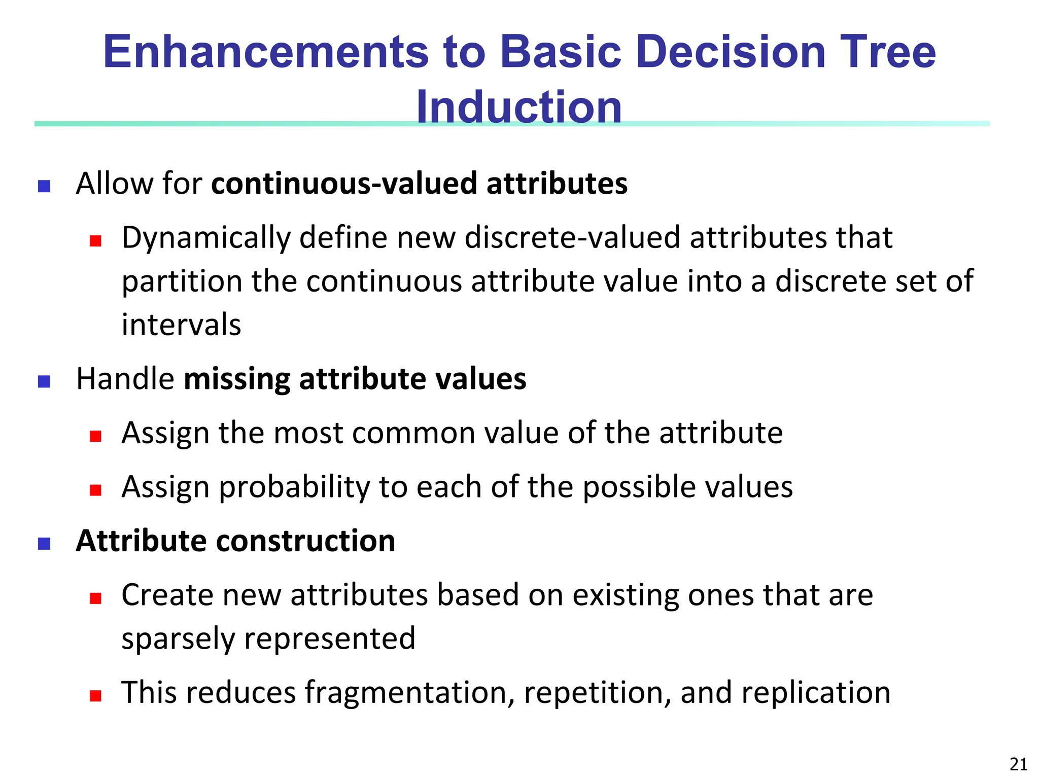 21 Enhancements to Basic Decision Tree Induction  Allow for continuous-valued attributes  Dynamically define new discrete-valued attributes that partition the continuous attribute value into a discrete set of intervals  Handle missing attribute values  Assign the most common value of the attribute  Assign probability to each of the possible values  Attribute construction  Create new attributes based on existing ones that are sparsely represented  This reduces fragmentation, repetition, and replication 