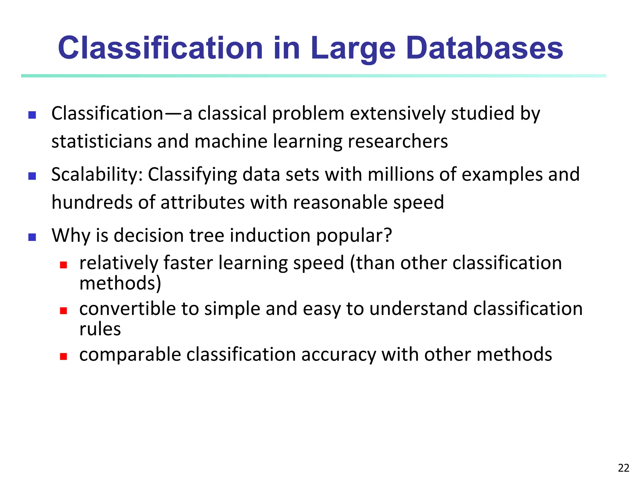 22 Classification in Large Databases  Classification—a classical problem extensively studied by statisticians and machine learning researchers  Scalability: Classifying data sets with millions of examples and hundreds of attributes with reasonable speed  Why is decision tree induction popular?  relatively faster learning speed (than other classification methods)  convertible to simple and easy to understand classification rules  comparable classification accuracy with other methods 