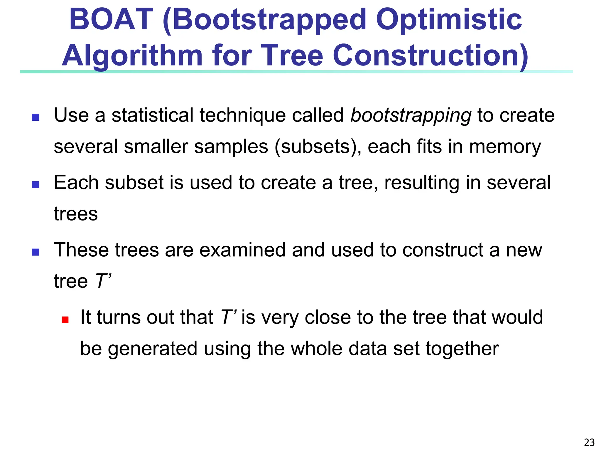 23 BOAT (Bootstrapped Optimistic Algorithm for Tree Construction)  Use a statistical technique called bootstrapping to create several smaller samples (subsets), each fits in memory  Each subset is used to create a tree, resulting in several trees  These trees are examined and used to construct a new tree T’  It turns out that T’ is very close to the tree that would be generated using the whole data set together 