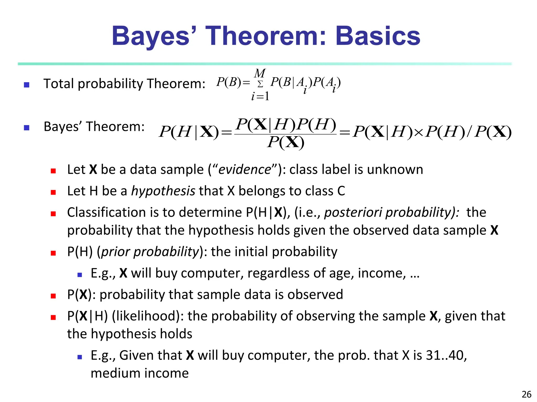 26 Bayes’ Theorem: Basics  Total probability Theorem:  Bayes’ Theorem:  Let X be a data sample (“evidence”): class label is unknown  Let H be a hypothesis that X belongs to class C  Classification is to determine P(H|X), (i.e., posteriori probability): the probability that the hypothesis holds given the observed data sample X  P(H) (prior probability): the initial probability  E.g., X will buy computer, regardless of age, income, …  P(X): probability that sample data is observed  P(X|H) (likelihood): the probability of observing the sample X, given that the hypothesis holds  E.g., Given that X will buy computer, the prob. that X is 31..40, medium income ) ( ) 1 | ( ) ( i A P M i i A B P B P    ) ( / ) ( ) | ( ) ( ) ( ) | ( ) | ( X X X X X P H P H P P H P H P H P    