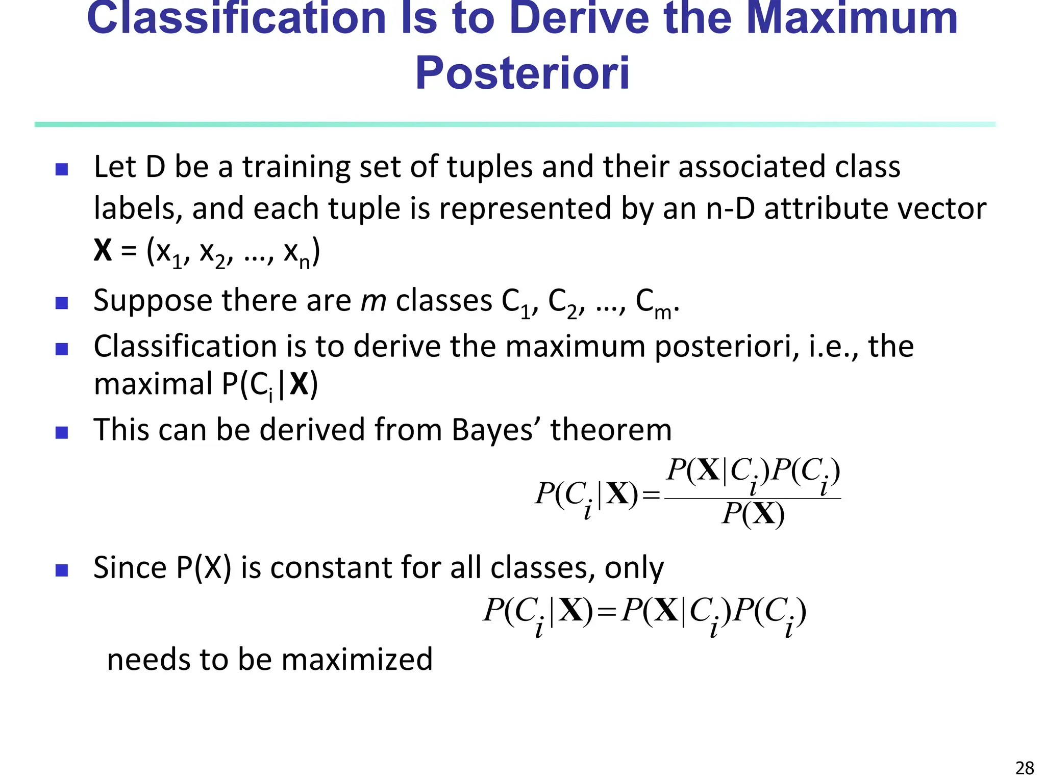28 Classification Is to Derive the Maximum Posteriori  Let D be a training set of tuples and their associated class labels, and each tuple is represented by an n-D attribute vector X = (x1, x2, …, xn)  Suppose there are m classes C1, C2, …, Cm.  Classification is to derive the maximum posteriori, i.e., the maximal P(Ci|X)  This can be derived from Bayes’ theorem  Since P(X) is constant for all classes, only needs to be maximized ) ( ) ( ) | ( ) | ( X X X P i C P i C P i C P  ) ( ) | ( ) | ( i C P i C P i C P X X  