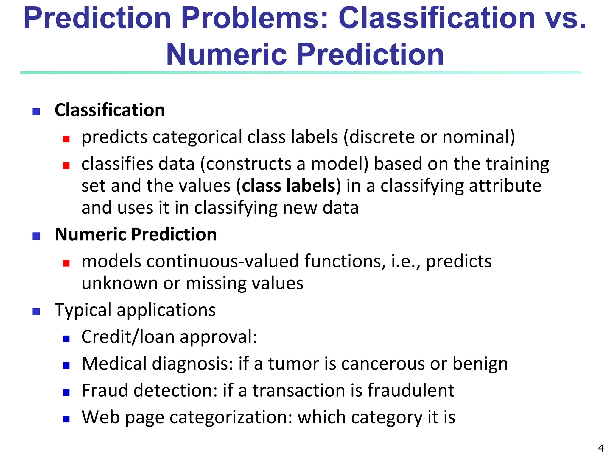 4  Classification  predicts categorical class labels (discrete or nominal)  classifies data (constructs a model) based on the training set and the values (class labels) in a classifying attribute and uses it in classifying new data  Numeric Prediction  models continuous-valued functions, i.e., predicts unknown or missing values  Typical applications  Credit/loan approval:  Medical diagnosis: if a tumor is cancerous or benign  Fraud detection: if a transaction is fraudulent  Web page categorization: which category it is Prediction Problems: Classification vs. Numeric Prediction 