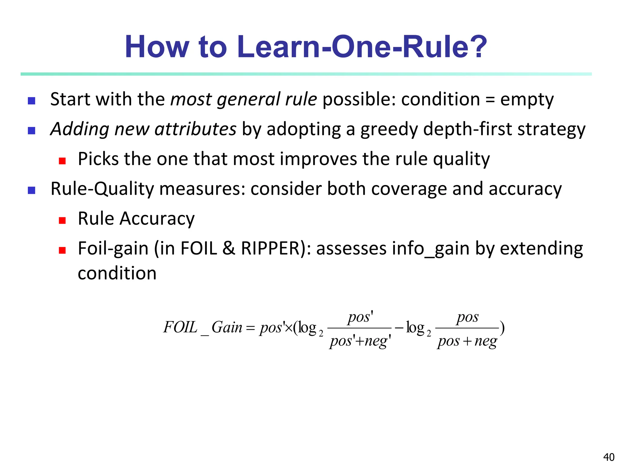 40 How to Learn-One-Rule?  Start with the most general rule possible: condition = empty  Adding new attributes by adopting a greedy depth-first strategy  Picks the one that most improves the rule quality  Rule-Quality measures: consider both coverage and accuracy  Rule Accuracy  Foil-gain (in FOIL & RIPPER): assesses info_gain by extending condition ) log ' ' ' (log ' _ 2 2 neg pos pos neg pos pos pos Gain FOIL      