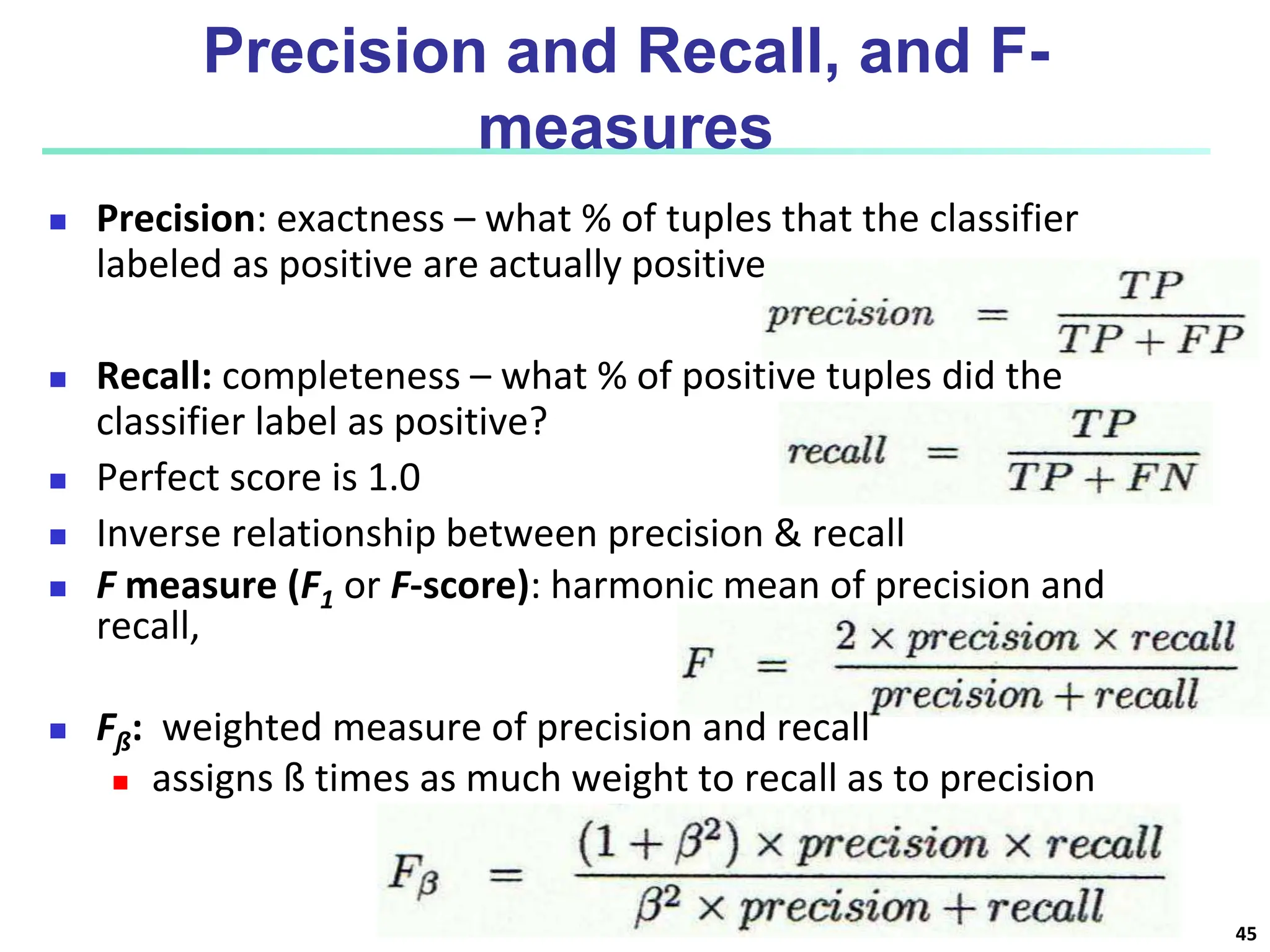 Precision and Recall, and F- measures  Precision: exactness – what % of tuples that the classifier labeled as positive are actually positive  Recall: completeness – what % of positive tuples did the classifier label as positive?  Perfect score is 1.0  Inverse relationship between precision & recall  F measure (F1 or F-score): harmonic mean of precision and recall,  Fß: weighted measure of precision and recall  assigns ß times as much weight to recall as to precision 45 
