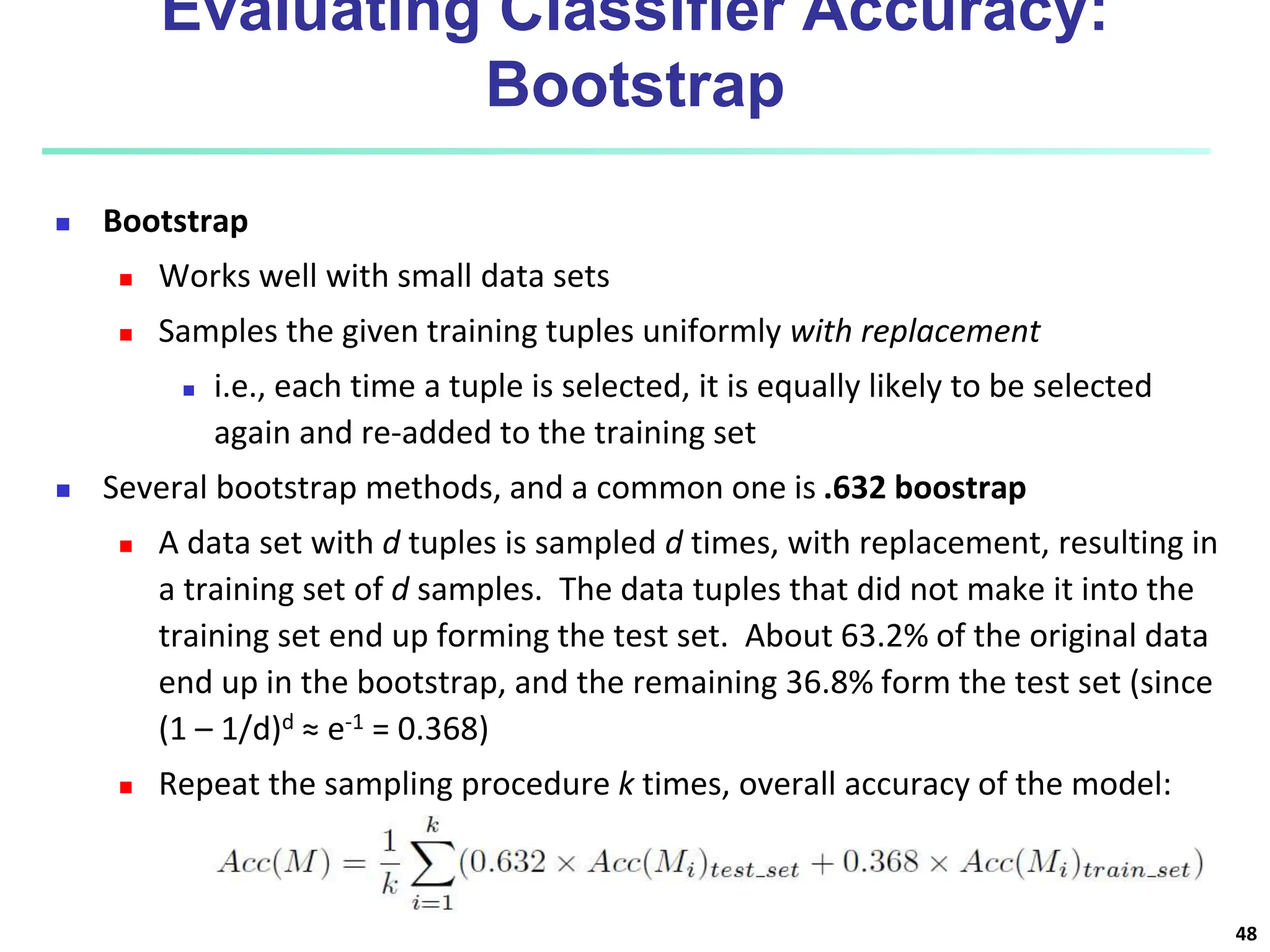 Evaluating Classifier Accuracy: Bootstrap  Bootstrap  Works well with small data sets  Samples the given training tuples uniformly with replacement  i.e., each time a tuple is selected, it is equally likely to be selected again and re-added to the training set  Several bootstrap methods, and a common one is .632 boostrap  A data set with d tuples is sampled d times, with replacement, resulting in a training set of d samples. The data tuples that did not make it into the training set end up forming the test set. About 63.2% of the original data end up in the bootstrap, and the remaining 36.8% form the test set (since (1 – 1/d)d ≈ e-1 = 0.368)  Repeat the sampling procedure k times, overall accuracy of the model: 48 