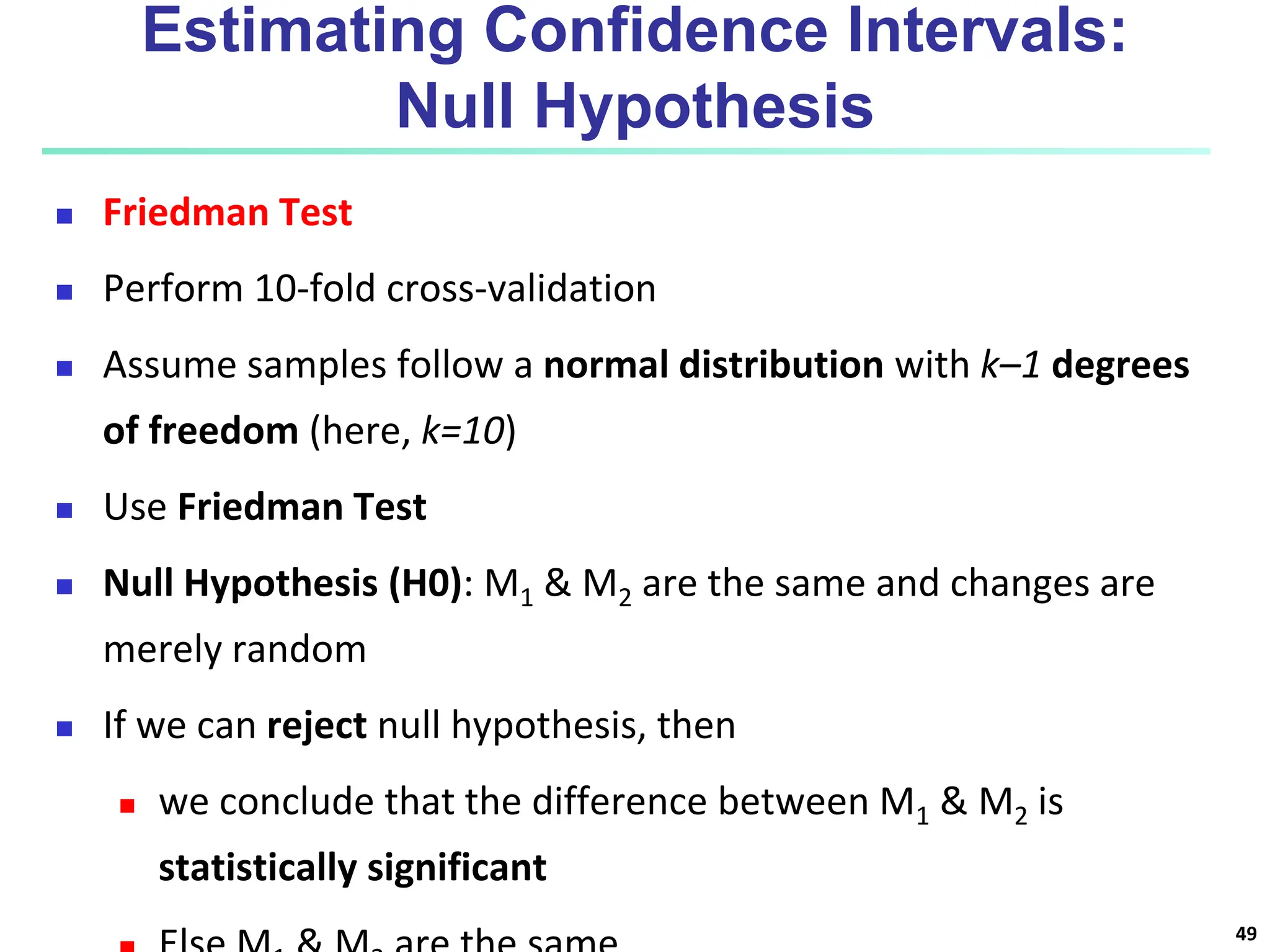 Estimating Confidence Intervals: Null Hypothesis  Friedman Test  Perform 10-fold cross-validation  Assume samples follow a normal distribution with k–1 degrees of freedom (here, k=10)  Use Friedman Test  Null Hypothesis (H0): M1 & M2 are the same and changes are merely random  If we can reject null hypothesis, then  we conclude that the difference between M1 & M2 is statistically significant 49 