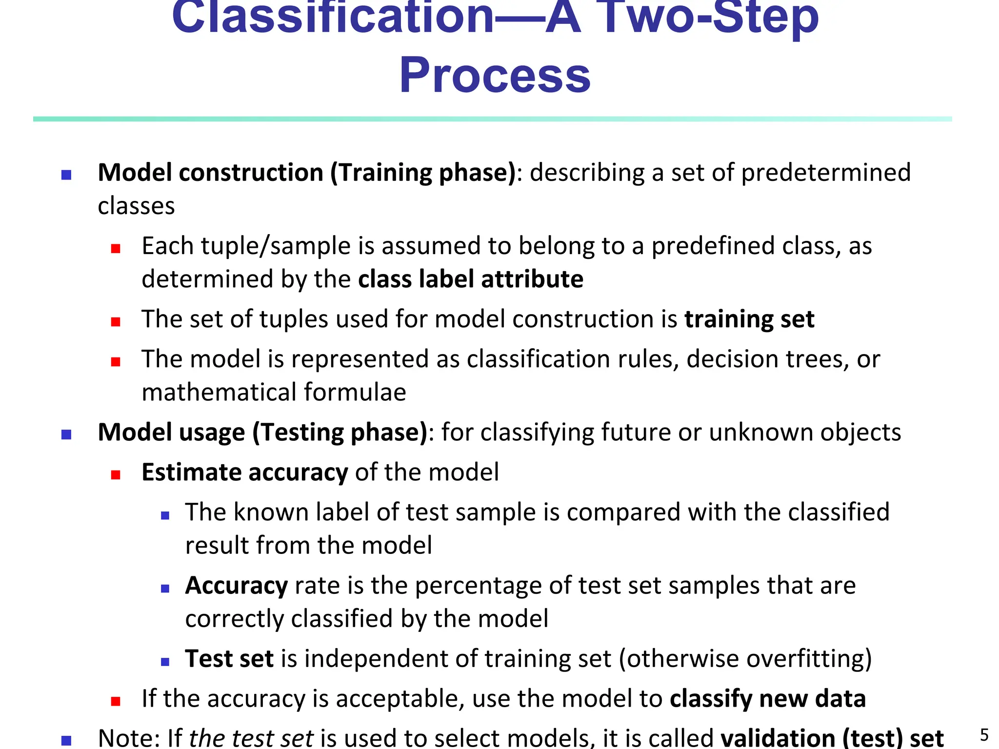 5 Classification—A Two-Step Process  Model construction (Training phase): describing a set of predetermined classes  Each tuple/sample is assumed to belong to a predefined class, as determined by the class label attribute  The set of tuples used for model construction is training set  The model is represented as classification rules, decision trees, or mathematical formulae  Model usage (Testing phase): for classifying future or unknown objects  Estimate accuracy of the model  The known label of test sample is compared with the classified result from the model  Accuracy rate is the percentage of test set samples that are correctly classified by the model  Test set is independent of training set (otherwise overfitting)  If the accuracy is acceptable, use the model to classify new data  Note: If the test set is used to select models, it is called validation (test) set 